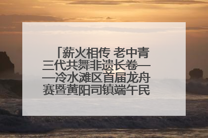 薪火相传 老中青三代共舞非遗长卷——冷水滩区首届龙舟赛暨黄阳司镇端午民俗文化活动侧记