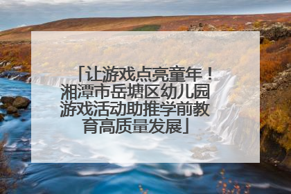 让游戏点亮童年！湘潭市岳塘区幼儿园游戏活动助推学前教育高质量发展