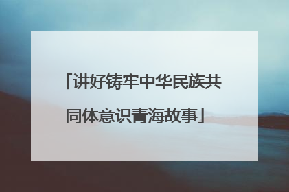讲好铸牢中华民族共同体意识青海故事