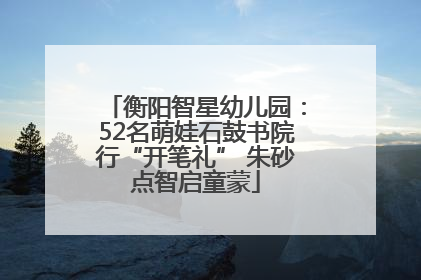 衡阳智星幼儿园：52名萌娃石鼓书院行“开笔礼” 朱砂点智启童蒙