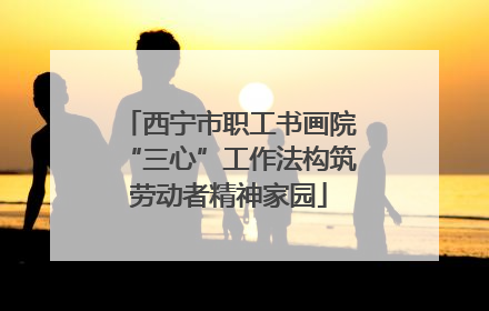 西宁市职工书画院“三心”工作法构筑劳动者精神家园
