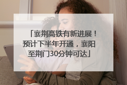 襄荆高铁有新进展！预计下半年开通，襄阳至荆门30分钟可达