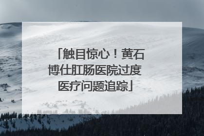 触目惊心！黄石博仕肛肠医院过度医疗问题追踪