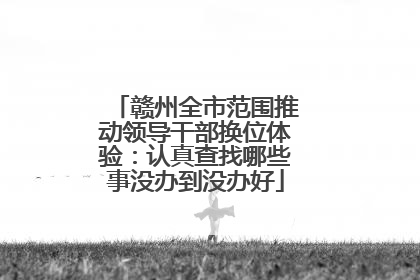 赣州全市范围推动领导干部换位体验：认真查找哪些事没办到没办好