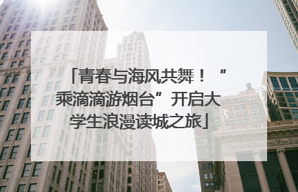 青春与海风共舞！“乘滴滴游烟台”开启大学生浪漫读城之旅