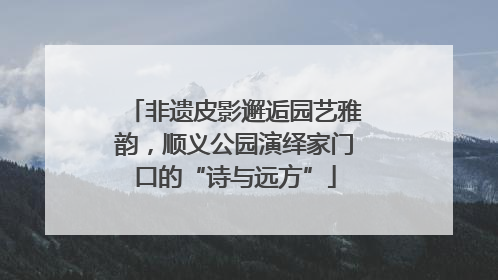 非遗皮影邂逅园艺雅韵，顺义公园演绎家门口的“诗与远方”