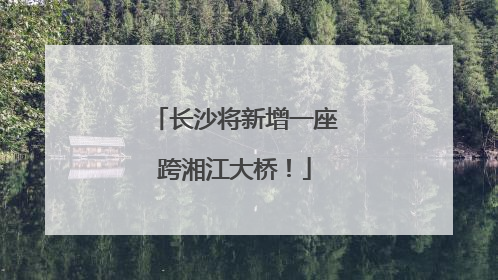 长沙将新增一座跨湘江大桥！