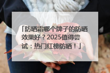 防晒霜哪个牌子的防晒效果好？2025值得尝试：热门红榜防晒！