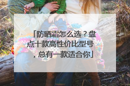防晒霜怎么选？盘点十款高性价比型号，总有一款适合你