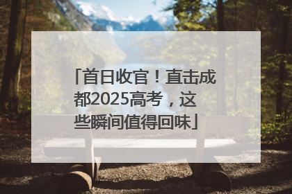 首日收官！直击成都2025高考，这些瞬间值得回味