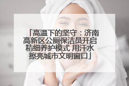 高温下的坚守：济南高新区公厕保洁员开启精细养护模式 用汗水擦亮城市文明窗口
