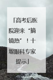 高考后医院迎来“摘镜热”！十堰眼科专家提示