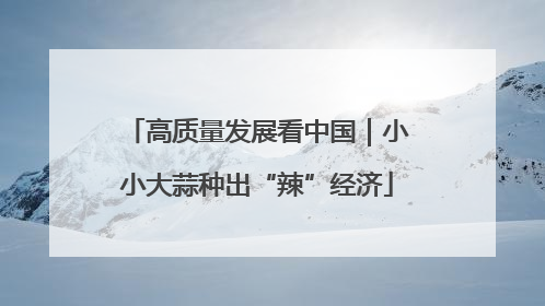 高质量发展看中国｜小小大蒜种出“辣”经济