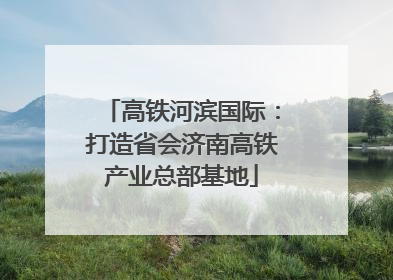 高铁河滨国际：打造省会济南高铁产业总部基地