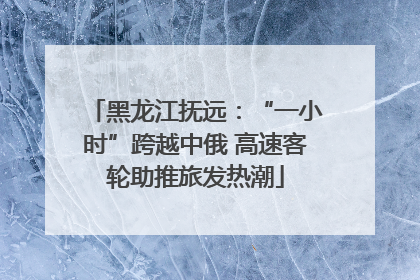 黑龙江抚远：“一小时”跨越中俄 高速客轮助推旅发热潮
