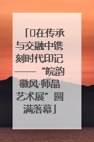 ﻿在传承与交融中镌刻时代印记——“皖韵徽风·师晶艺术展”圆满落幕