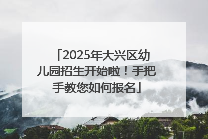 2025年大兴区幼儿园招生开始啦！手把手教您如何报名