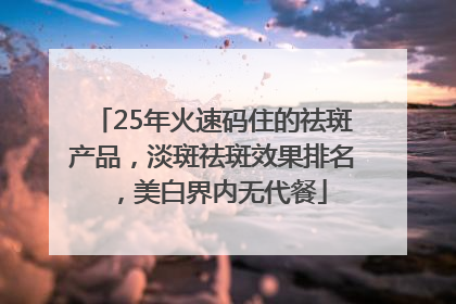 25年火速码住的祛斑产品，淡斑祛斑效果排名，美白界内无代餐