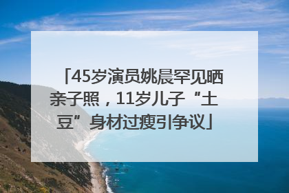 45岁演员姚晨罕见晒亲子照，11岁儿子“土豆”身材过瘦引争议